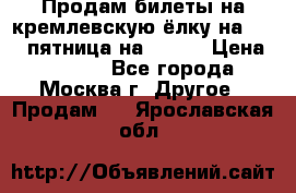 Продам билеты на кремлевскую ёлку на 29.12 пятница на 10.00 › Цена ­ 5 000 - Все города, Москва г. Другое » Продам   . Ярославская обл.